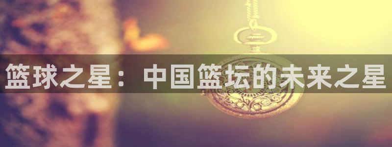  星空体育地址：篮球之星：中国篮坛的未来之星